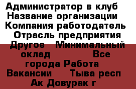 Администратор в клуб › Название организации ­ Компания-работодатель › Отрасль предприятия ­ Другое › Минимальный оклад ­ 23 000 - Все города Работа » Вакансии   . Тыва респ.,Ак-Довурак г.